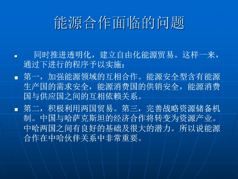 同时推进透明化，建立自由化能源贸易。这样一来，通过下进行的程序予以实施： 第一，加强能源领域的互相合作。能源安全型含有能源生产国的需求安全，能源消费国的供销安全，能源消费国与供应国之间的互相依赖关系。 第二，积极利用两国贸易。第三，完善战略资源储备机制。中国与哈萨克斯坦的经济合作将转变为资源产业。 中哈两国之间有良好的基础及很大的潜力。所以说能源合作在中哈伙伴关系中非常重要。  能源合作面临的问题